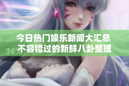 今日热门娱乐新闻大汇总 不容错过的新鲜八卦整理