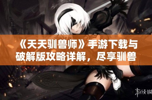 《天天驯兽师》手游下载与破解版攻略详解，尽享驯兽乐趣！