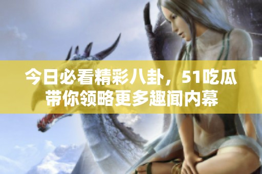 今日必看精彩八卦，51吃瓜带你领略更多趣闻内幕