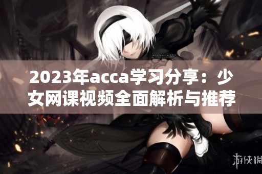 2023年acca学习分享：少女网课视频全面解析与推荐