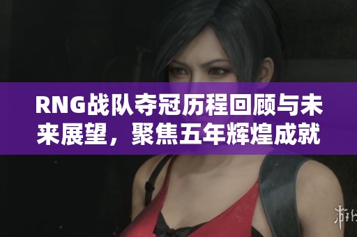 RNG战队夺冠历程回顾与未来展望，聚焦五年辉煌成就