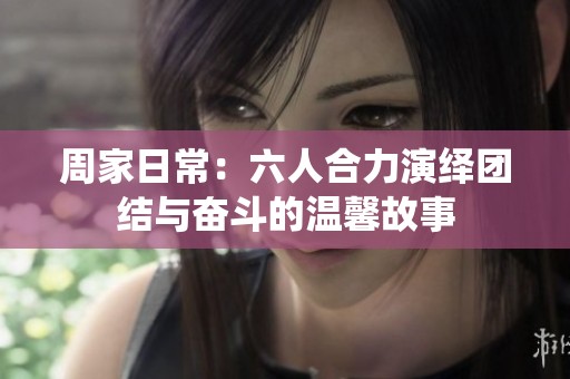 周家日常：六人合力演绎团结与奋斗的温馨故事