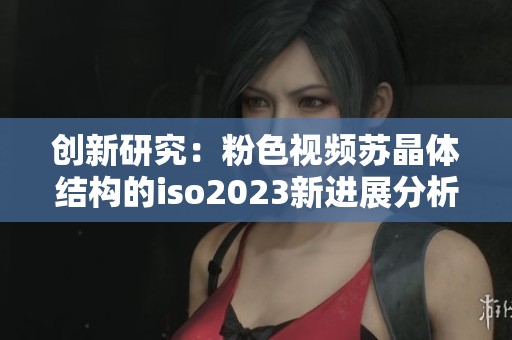 创新研究：粉色视频苏晶体结构的iso2023新进展分析