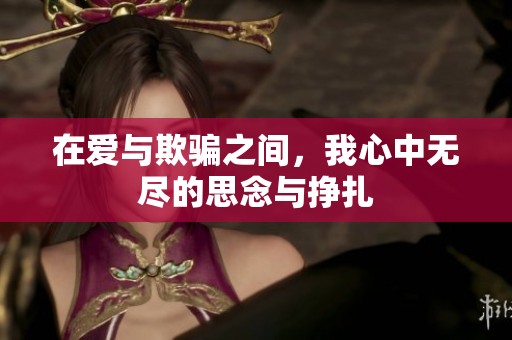 在爱与欺骗之间，我心中无尽的思念与挣扎