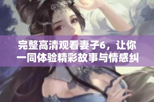 完整高清观看妻子6，让你一同体验精彩故事与情感纠葛