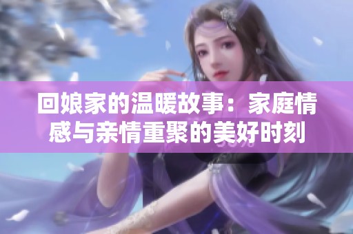 回娘家的温暖故事：家庭情感与亲情重聚的美好时刻