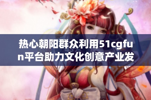 热心朝阳群众利用51cgfun平台助力文化创意产业发展