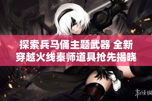 探索兵马俑主题武器 全新穿越火线秦师道具抢先揭晓
