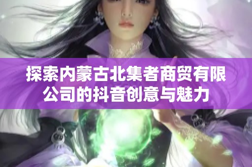 探索内蒙古北集者商贸有限公司的抖音创意与魅力