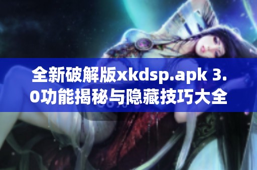 全新破解版xkdsp.apk 3.0功能揭秘与隐藏技巧大全