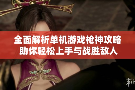 全面解析单机游戏枪神攻略 助你轻松上手与战胜敌人