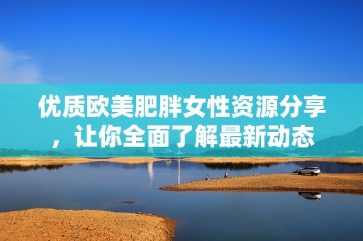 优质欧美肥胖女性资源分享，让你全面了解最新动态
