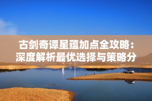 古剑奇谭星蕴加点全攻略：深度解析最优选择与策略分享