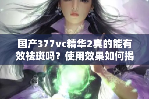 国产377vc精华2真的能有效祛斑吗？使用效果如何揭秘
