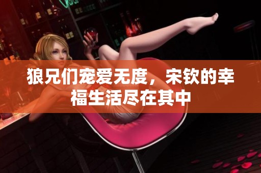 狼兄们宠爱无度，宋钦的幸福生活尽在其中