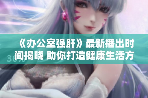 《办公室强肝》最新播出时间揭晓 助你打造健康生活方式