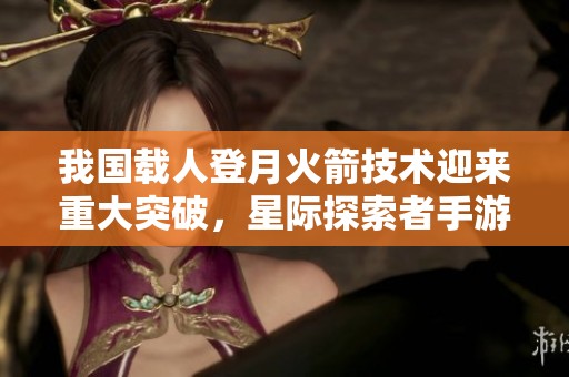 我国载人登月火箭技术迎来重大突破，星际探索者手游版再创新篇章