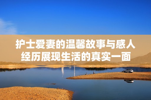 护士爱妻的温馨故事与感人经历展现生活的真实一面