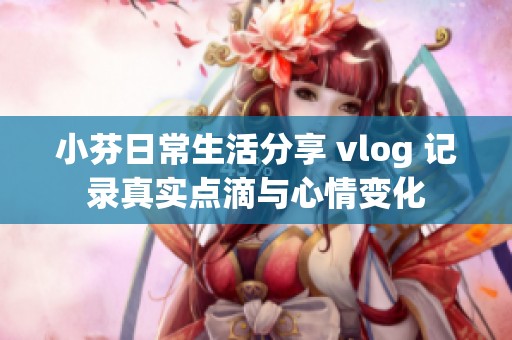 小芬日常生活分享 vlog 记录真实点滴与心情变化