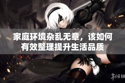 家庭环境杂乱无章，该如何有效整理提升生活品质