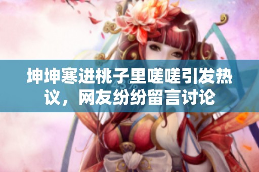 坤坤寒进桃子里嗟嗟引发热议，网友纷纷留言讨论