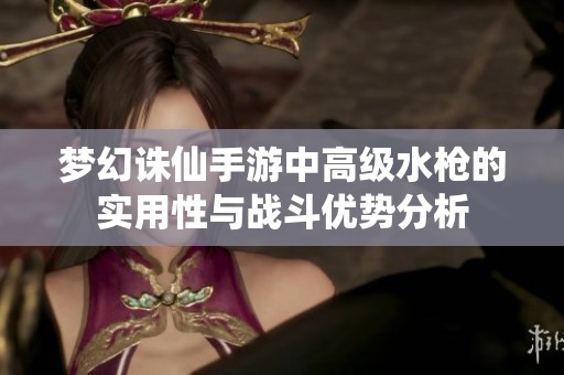 梦幻诛仙手游中高级水枪的实用性与战斗优势分析