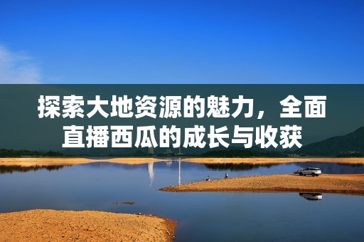 探索大地资源的魅力，全面直播西瓜的成长与收获