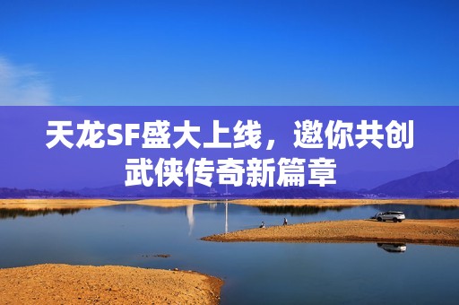 天龙SF盛大上线，邀你共创武侠传奇新篇章