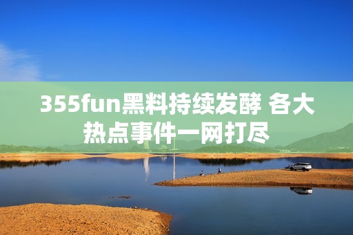 355fun黑料持续发酵 各大热点事件一网打尽