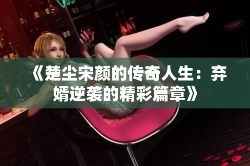 《楚尘宋颜的传奇人生：弃婿逆袭的精彩篇章》