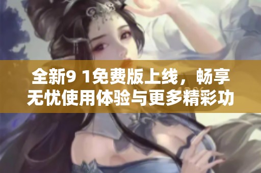 全新9 1免费版上线，畅享无忧使用体验与更多精彩功能