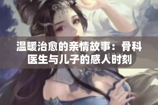 温暖治愈的亲情故事：骨科医生与儿子的感人时刻