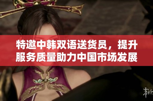 特邀中韩双语送货员，提升服务质量助力中国市场发展