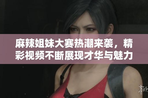 麻辣姐妹大赛热潮来袭，精彩视频不断展现才华与魅力