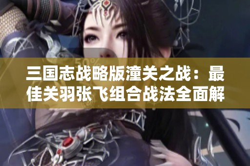 三国志战略版潼关之战：最佳关羽张飞组合战法全面解析
