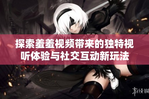 探索羞羞视频带来的独特视听体验与社交互动新玩法
