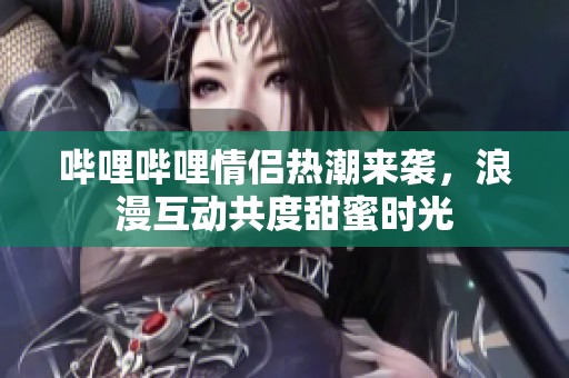 哔哩哔哩情侣热潮来袭，浪漫互动共度甜蜜时光