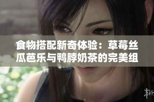 食物搭配新奇体验：草莓丝瓜芭乐与鸭脖奶茶的完美组合