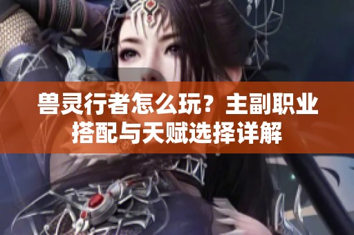 兽灵行者怎么玩？主副职业搭配与天赋选择详解