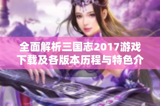 全面解析三国志2017游戏下载及各版本历程与特色介绍