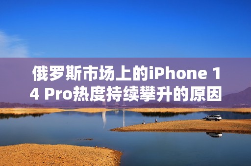 俄罗斯市场上的iPhone 14 Pro热度持续攀升的原因分析