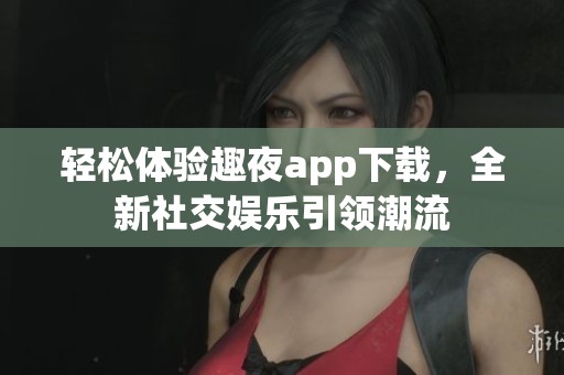 轻松体验趣夜app下载，全新社交娱乐引领潮流
