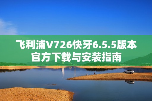 飞利浦V726快牙6.5.5版本官方下载与安装指南