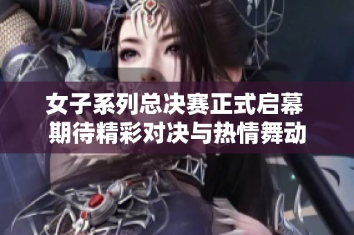 女子系列总决赛正式启幕 期待精彩对决与热情舞动