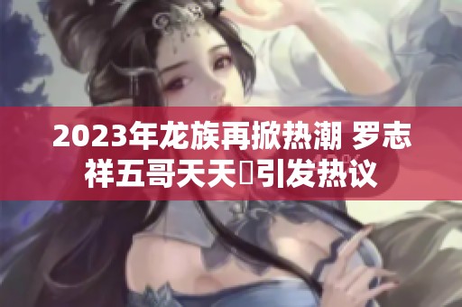 2023年龙族再掀热潮 罗志祥五哥天天奭引发热议