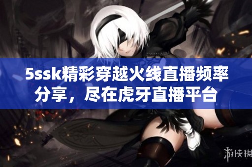 5ssk精彩穿越火线直播频率分享，尽在虎牙直播平台