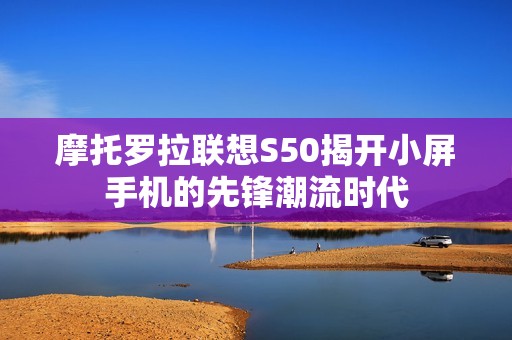 摩托罗拉联想S50揭开小屏手机的先锋潮流时代