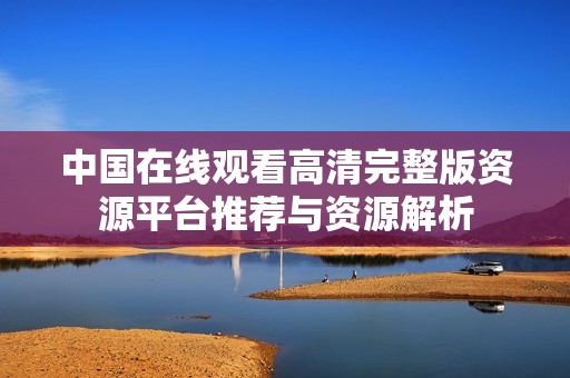 中国在线观看高清完整版资源平台推荐与资源解析