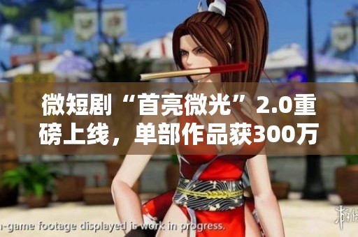 微短剧“首亮微光”2.0重磅上线，单部作品获300万元扶持机会