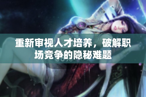 重新审视人才培养，破解职场竞争的隐秘难题